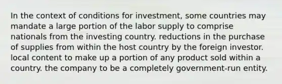 In the context of conditions for investment, some countries may mandate a large portion of the labor supply to comprise nationals from the investing country. reductions in the purchase of supplies from within the host country by the foreign investor. local content to make up a portion of any product sold within a country. the company to be a completely government-run entity.