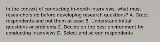 In the context of conducting in-depth interviews, what must researchers do before developing research questions? A. Greet respondents and put them at ease B. Understand initial questions or problems C. Decide on the best environment for conducting interviews D. Select and screen respondents