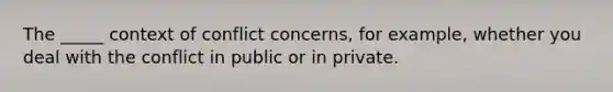 The _____ context of conflict concerns, for example, whether you deal with the conflict in public or in private.