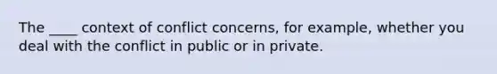 The ____ context of conflict concerns, for example, whether you deal with the conflict in public or in private.