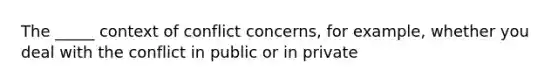 The _____ context of conflict concerns, for example, whether you deal with the conflict in public or in private