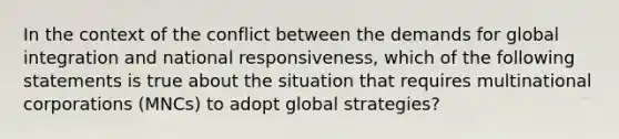 In the context of the conflict between the demands for global integration and national responsiveness, which of the following statements is true about the situation that requires multinational corporations (MNCs) to adopt global strategies?