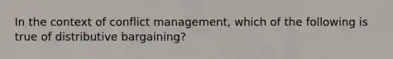 In the context of conflict management, which of the following is true of distributive bargaining?