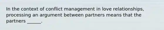 In the context of conflict management in love relationships, processing an argument between partners means that the partners ______.