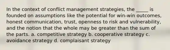 In the context of conflict management strategies, the _____ is founded on assumptions like the potential for win-win outcomes, honest communication, trust, openness to risk and vulnerability, and the notion that the whole may be greater than the sum of the parts. a. competitive strategy b. cooperative strategy c. avoidance strategy d. complaisant strategy