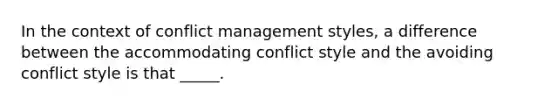 In the context of conflict management styles, a difference between the accommodating conflict style and the avoiding conflict style is that _____.