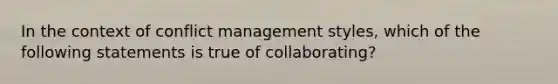 In the context of conflict management styles, which of the following statements is true of collaborating?