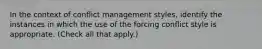 In the context of conflict management styles, identify the instances in which the use of the forcing conflict style is appropriate. (Check all that apply.)