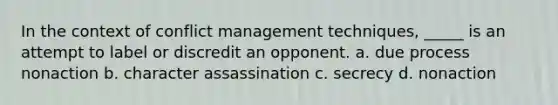 In the context of conflict management techniques, _____ is an attempt to label or discredit an opponent. a. due process nonaction b. character assassination c. secrecy d. nonaction