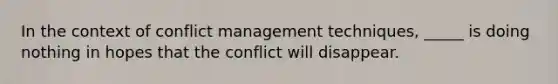 In the context of conflict management techniques, _____ is doing nothing in hopes that the conflict will disappear.