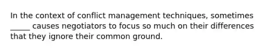 In the context of conflict management techniques, sometimes _____ causes negotiators to focus so much on their differences that they ignore their common ground.