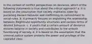 In the context of conflict perspectives on deviance, which of the following statements is true about the critical approach? a. It is based on the assumption that society maintains order by punishing deviant behavior and reaffirming its commitment to social rules. b. It primarily focuses on explaining the relationship between illegitimate opportunity structures and various forms of deviant behavior. c. It posits that a certain amount of deviance ensures balance in society and contributes to the smooth functioning of society. d. It is based on the assumption that the criminal justice system protects the power and privilege of the capitalist class.