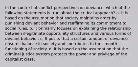 In the context of conflict perspectives on deviance, which of the following statements is true about the critical approach? a. It is based on the assumption that society maintains order by punishing deviant behavior and reaffirming its commitment to social rules. b. It primarily focuses on explaining the relationship between illegitimate opportunity structures and various forms of deviant behavior. c. It posits that a certain amount of deviance ensures balance in society and contributes to the smooth functioning of society. d. It is based on the assumption that <a href='https://www.questionai.com/knowledge/kuANd41CrG-the-criminal-justice-system' class='anchor-knowledge'>the criminal justice system</a> protects the power and privilege of the capitalist class.