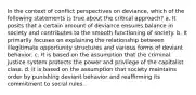 In the context of conflict perspectives on deviance, which of the following statements is true about the critical approach? a. It posits that a certain amount of deviance ensures balance in society and contributes to the smooth functioning of society. b. It primarily focuses on explaining the relationship between illegitimate opportunity structures and various forms of deviant behavior. c. It is based on the assumption that the criminal justice system protects the power and privilege of the capitalist class. d. It is based on the assumption that society maintains order by punishing deviant behavior and reaffirming its commitment to social rules.