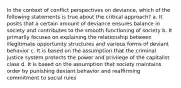 In the context of conflict perspectives on deviance, which of the following statements is true about the critical approach? a. It posits that a certain amount of deviance ensures balance in society and contributes to the smooth functioning of society b. It primarily focuses on explaining the relationship between illegitimate opportunity structures and various forms of deviant behavior c. It is based on the assumption that the criminal justice system protects the power and privilege of the capitalist class d. It is based on the assumption that society maintains order by punishing deviant behavior and reaffirming commitment to social rules