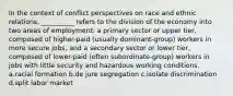 In the context of conflict perspectives on race and ethnic relations, __________ refers to the division of the economy into two areas of employment: a primary sector or upper tier, composed of higher-paid (usually dominant-group) workers in more secure jobs, and a secondary sector or lower tier, composed of lower-paid (often subordinate-group) workers in jobs with little security and hazardous working conditions. a.racial formation b.de jure segregation c.isolate discrimination d.split labor market