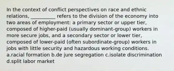 In the context of conflict perspectives on race and ethnic relations, __________ refers to the division of the economy into two areas of employment: a primary sector or upper tier, composed of higher-paid (usually dominant-group) workers in more secure jobs, and a secondary sector or lower tier, composed of lower-paid (often subordinate-group) workers in jobs with little security and hazardous working conditions. a.racial formation b.de jure segregation c.isolate discrimination d.split labor market