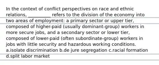 In the context of conflict perspectives on race and ethnic relations, __________ refers to the division of the economy into two areas of employment: a primary sector or upper tier, composed of higher-paid (usually dominant-group) workers in more secure jobs, and a secondary sector or lower tier, composed of lower-paid (often subordinate-group) workers in jobs with little security and hazardous working conditions. a.isolate discrimination b.de jure segregation c.racial formation d.split labor market