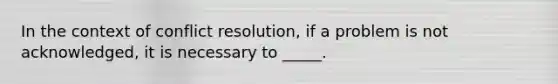 In the context of conflict resolution, if a problem is not acknowledged, it is necessary to _____.