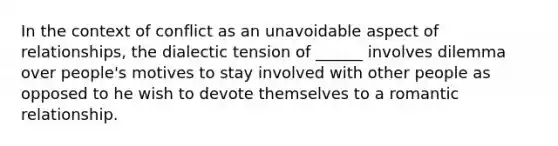 In the context of conflict as an unavoidable aspect of relationships, the dialectic tension of ______ involves dilemma over people's motives to stay involved with other people as opposed to he wish to devote themselves to a romantic relationship.