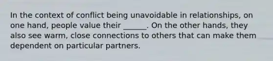 In the context of conflict being unavoidable in relationships, on one hand, people value their ______. On the other hands, they also see warm, close connections to others that can make them dependent on particular partners.