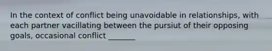 In the context of conflict being unavoidable in relationships, with each partner vacillating between the pursiut of their opposing goals, occasional conflict _______