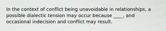 In the context of conflict being unavoidable in relationships, a possible dialectic tension may occur because ____, and occasional indecision and conflict may result.