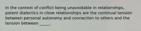 In the context of conflict being unavoidable in relationships, potent dialectics in close relationships are the continual tension between personal autonomy and connection to others and the tension between _____.