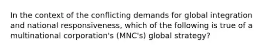 In the context of the conflicting demands for global integration and national responsiveness, which of the following is true of a multinational corporation's (MNC's) global strategy?