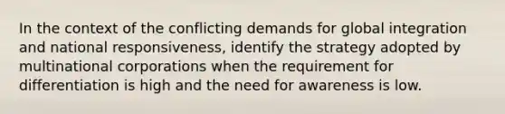 In the context of the conflicting demands for global integration and national responsiveness, identify the strategy adopted by multinational corporations when the requirement for differentiation is high and the need for awareness is low.