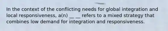 In the context of the conflicting needs for global integration and local responsiveness, a(n) __ __ refers to a mixed strategy that combines low demand for integration and responsiveness.