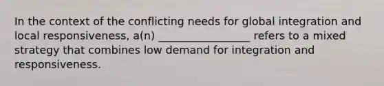 In the context of the conflicting needs for global integration and local responsiveness, a(n) _________________ refers to a mixed strategy that combines low demand for integration and responsiveness.