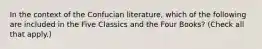 In the context of the Confucian literature, which of the following are included in the Five Classics and the Four Books? (Check all that apply.)