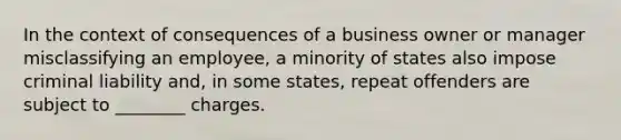 In the context of consequences of a business owner or manager misclassifying an employee, a minority of states also impose criminal liability and, in some states, repeat offenders are subject to ________ charges.