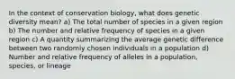 In the context of conservation biology, what does genetic diversity mean? a) The total number of species in a given region b) The number and relative frequency of species in a given region c) A quantity summarizing the average genetic difference between two randomly chosen individuals in a population d) Number and relative frequency of alleles in a population, species, or lineage