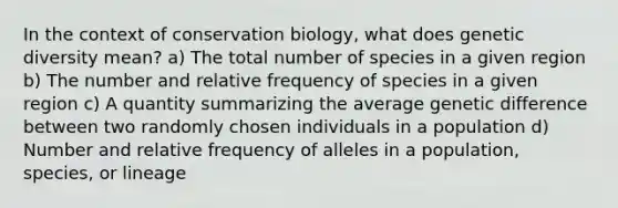 In the context of conservation biology, what does genetic diversity mean? a) The total number of species in a given region b) The number and relative frequency of species in a given region c) A quantity summarizing the average genetic difference between two randomly chosen individuals in a population d) Number and relative frequency of alleles in a population, species, or lineage