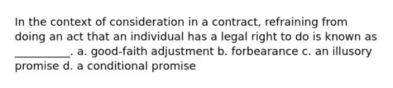 In the context of consideration in a contract, refraining from doing an act that an individual has a legal right to do is known as __________. a. good-faith adjustment b. forbearance c. an illusory promise d. a conditional promise