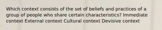 Which context consists of the set of beliefs and practices of a group of people who share certain characteristics? Immediate context External context Cultural context Devisive context