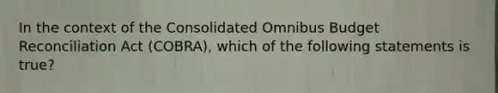 In the context of the Consolidated Omnibus Budget Reconciliation Act (COBRA), which of the following statements is true?