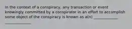 In the context of a conspiracy, any transaction or event knowingly committed by a conspirator in an effort to accomplish some object of the conspiracy is known as a(n) _____________ ______________