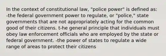 In the context of constitutional law, "police power" is defined as: -the federal government power to regulate, or "police," state governments that are not appropriately acting for the common good of their citizens. t-he general principle that individuals must obey law enforcement officials who are employed by the state or federal government. -the power of states to regulate a wide range of areas to protect their citizens