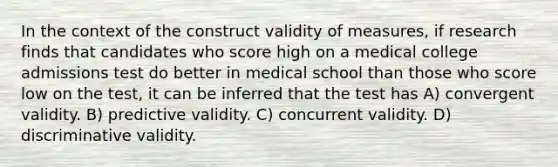 In the context of the construct validity of measures, if research finds that candidates who score high on a medical college admissions test do better in medical school than those who score low on the test, it can be inferred that the test has A) convergent validity. B) predictive validity. C) concurrent validity. D) discriminative validity.