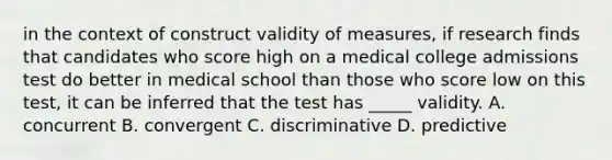 in the context of construct validity of measures, if research finds that candidates who score high on a medical college admissions test do better in medical school than those who score low on this test, it can be inferred that the test has _____ validity. A. concurrent B. convergent C. discriminative D. predictive