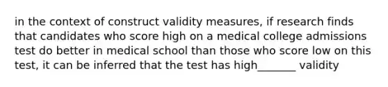 in the context of construct validity measures, if research finds that candidates who score high on a medical college admissions test do better in medical school than those who score low on this test, it can be inferred that the test has high_______ validity