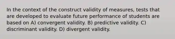 In the context of the construct validity of measures, tests that are developed to evaluate future performance of students are based on A) convergent validity. B) predictive validity. C) discriminant validity. D) divergent validity.