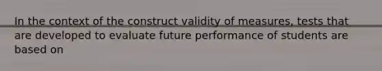 In the context of the construct validity of measures, tests that are developed to evaluate future performance of students are based on