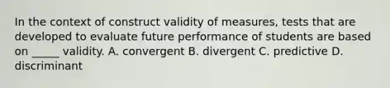 In the context of construct validity of measures, tests that are developed to evaluate future performance of students are based on _____ validity. A. convergent B. divergent C. predictive D. discriminant