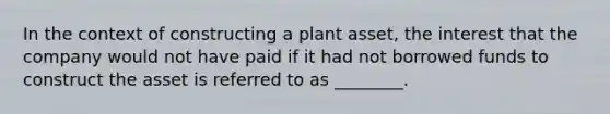 In the context of constructing a plant​ asset, the interest that the company would not have paid if it had not borrowed funds to construct the asset is referred to as​ ________.