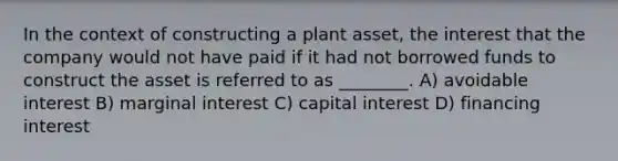 In the context of constructing a plant asset, the interest that the company would not have paid if it had not borrowed funds to construct the asset is referred to as ________. A) avoidable interest B) marginal interest C) capital interest D) financing interest