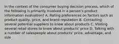 In the context of the consumer buying decision process, which of the following is primarily involved in a person's product information evaluation? A. Rating preferences on factors such as product quality, price, and brand reputation B. Contacting several potential suppliers to know about products C. Visiting several retail stores to know about products' price D. Talking with a number of salespeople about products' price, advantage, and size